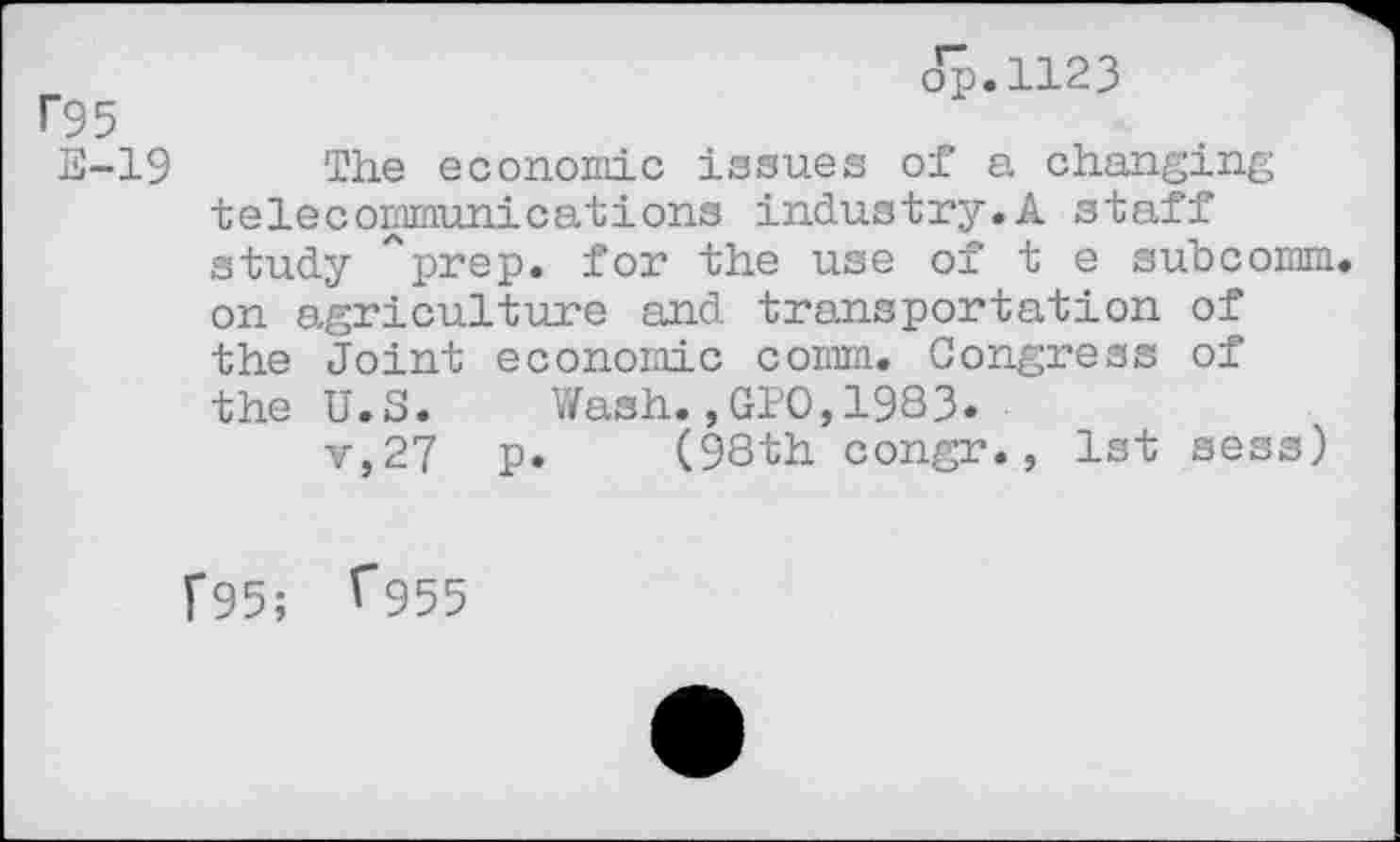 ﻿op.1123
r95
E-19 The economic issues of a changing telecommunications industry.A staff study ''prep, for the use of t e subcomm, on agriculture and transportation of the Joint economic comm. Congress of the U.S. Wash.,010,1983.
v,27 p. (98th congr., 1st sess)
F95; ^955